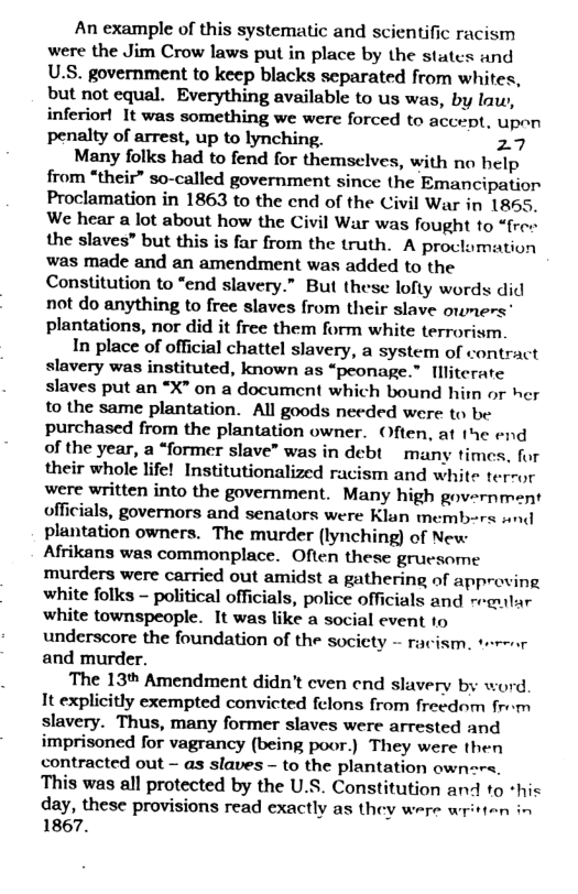 An example of this systematic and scientific racism were the Jim Crow laws put in place by the states and U.S. government to keep blacks separated from whites, but not equal. Everything available to us was, by lu, inferior! It was something we were forced to accept, upen penalty of arrest, up to lynching. 27  Many folks had to fend for themselves, with no help from “their” so-called government since the Emancipation Proclamation in 1863 to the end of the Civil War in 1865, We hear a lot about how the Civil War was fought to “free the slaves” but this is far from the truth. A proclomation was made and an amendment was added to the Constitution to “end slavery.” But these lofty words did not do anything to free slaves from their slave ormers’ plantations, nor did it free them form white terrorism.  In place of official chattel slavery, a system of contract slavery was instituted, known as “peonage.” Illiterate slaves put an *X” on a document which bound him or her to the same plantation. All goods needed were to be purchased from the plantation owner. Often, at the end of the year, a “former slave” was in debt many times, for their whole life! Institutionalized racism and white ter- or were written into the government. Many high government officials, governors and senators were Klan members s plantation owners. The murder (lynching) of New Afrikans was commonplace. Often these gruesome murders were carried out amidst a gathering of approving white folks - political officials, police officials and reaular white townspeople. It was like a social event 1o underscore the foundation of the society - and murder.  The 13* Amendment didn’t cven end slavery by word It explicitly exempted convicted felons from freedom from slavery. Thus, many former slaves were arrested and imprisoned for vagrancy (being poor.) They were then contracted out - as slaves - to the plantation own=re, This was all protected by the U.S. Constitution and 1o *his day, these provisions read exactly as they were written in 1867.  sism, terenr 